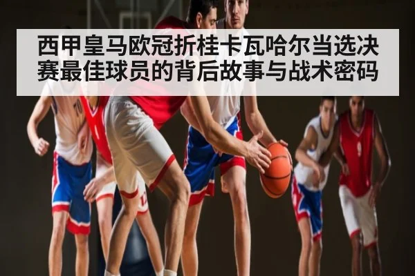 西甲皇马欧冠折桂卡瓦哈尔当选决赛最佳球员的背后故事与战术密码