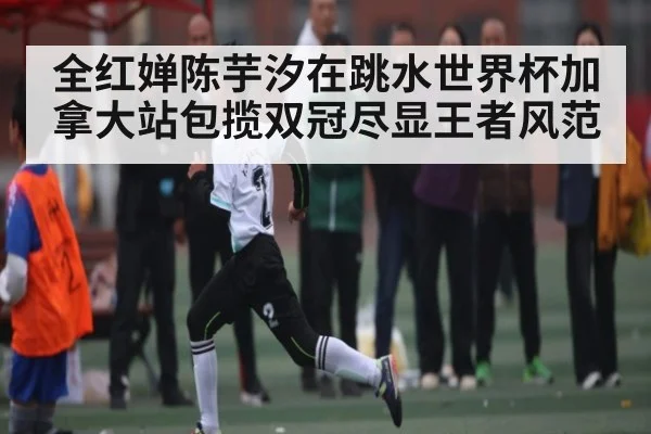 全红婵陈芋汐在跳水世界杯加拿大站包揽双冠尽显王者风范（kaiyun sports）